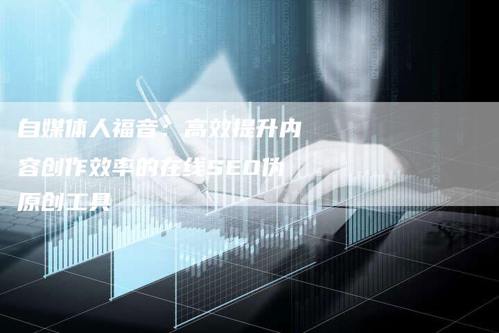 自媒体人福音：高效提升内容创作效率的在线SEO伪原创工具