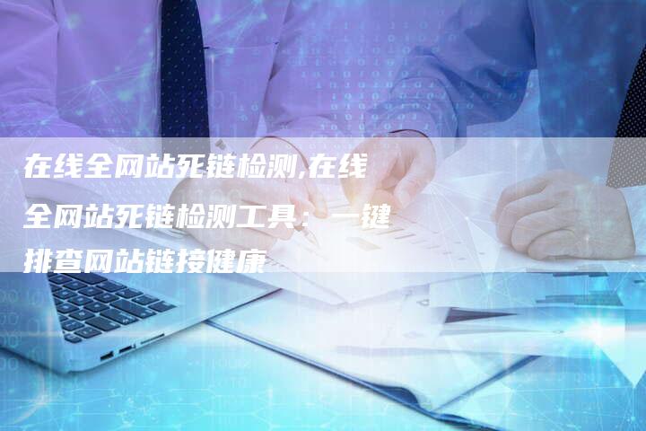 在线全网站死链检测,在线全网站死链检测工具：一键排查网站链接健康