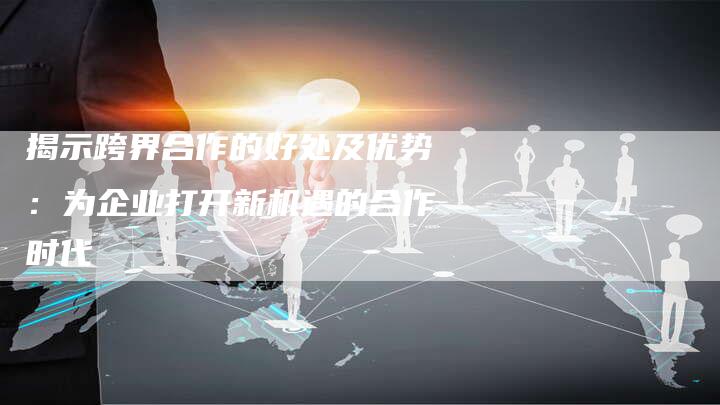 揭示跨界合作的好处及优势：为企业打开新机遇的合作时代