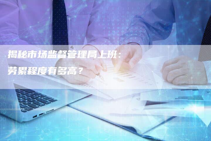 揭秘市场监督管理局上班：劳累程度有多高？